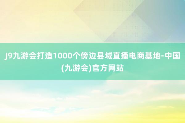 J9九游会打造1000个傍边县域直播电商基地-中国(九游会)官方网站