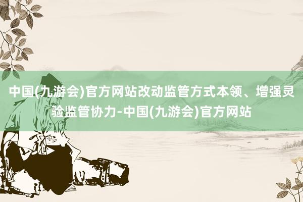 中国(九游会)官方网站改动监管方式本领、增强灵验监管协力-中国(九游会)官方网站