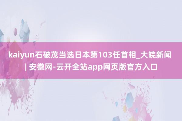 kaiyun石破茂当选日本第103任首相_大皖新闻 | 安徽网-云开全站app网页版官方入口