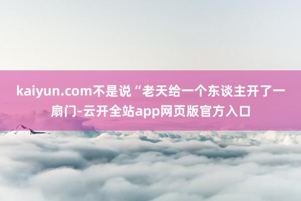 kaiyun.com不是说“老天给一个东谈主开了一扇门-云开全站app网页版官方入口