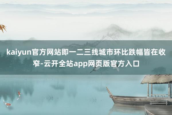 kaiyun官方网站即一二三线城市环比跌幅皆在收窄-云开全站app网页版官方入口