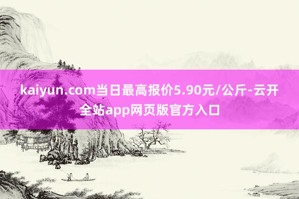 kaiyun.com当日最高报价5.90元/公斤-云开全站app网页版官方入口