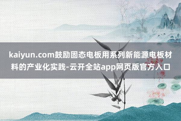 kaiyun.com鼓励固态电板用系列新能源电板材料的产业化实践-云开全站app网页版官方入口
