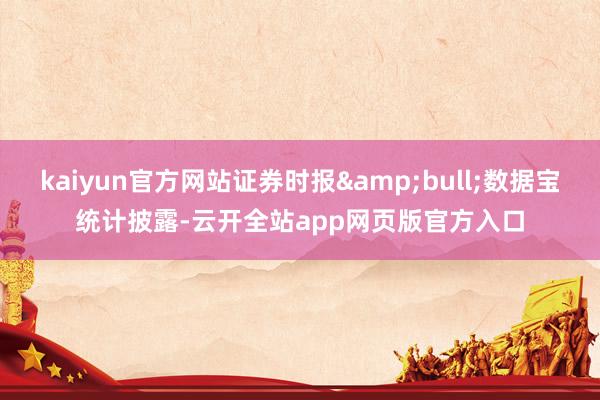 kaiyun官方网站证券时报&bull;数据宝统计披露-云开全站app网页版官方入口