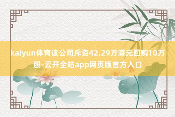 kaiyun体育该公司斥资42.29万港元回购10万股-云开全站app网页版官方入口