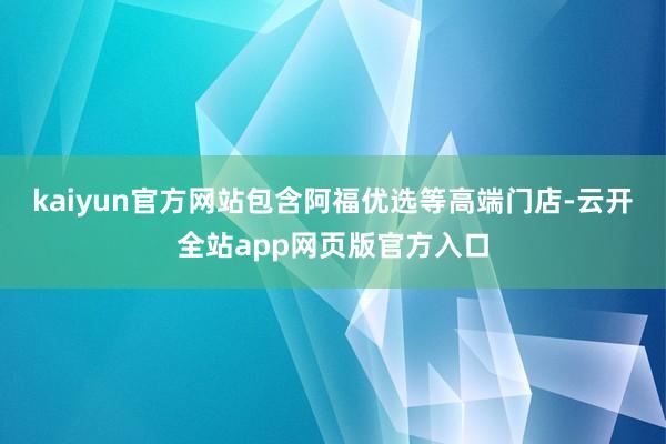 kaiyun官方网站包含阿福优选等高端门店-云开全站app网页版官方入口