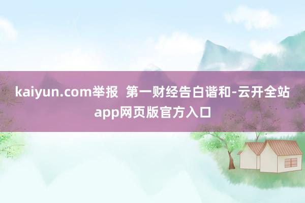 kaiyun.com举报  第一财经告白谐和-云开全站app网页版官方入口