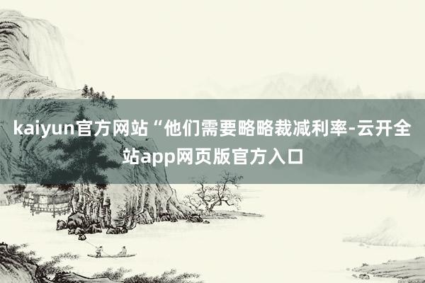 kaiyun官方网站“他们需要略略裁减利率-云开全站app网页版官方入口