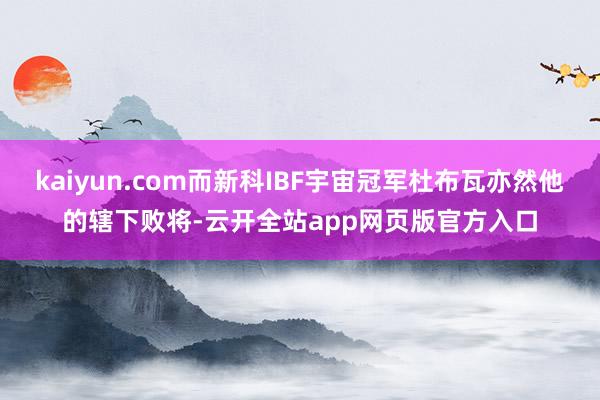 kaiyun.com而新科IBF宇宙冠军杜布瓦亦然他的辖下败将-云开全站app网页版官方入口