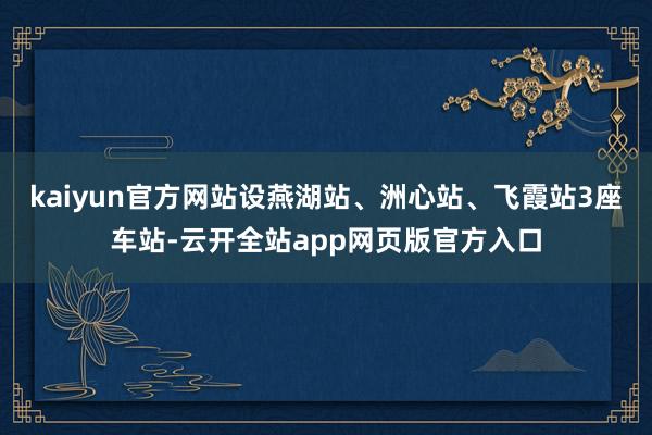 kaiyun官方网站设燕湖站、洲心站、飞霞站3座车站-云开全站app网页版官方入口