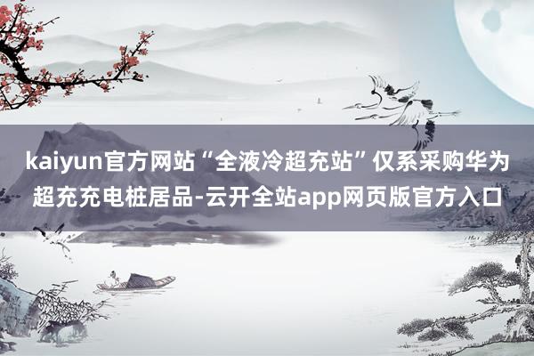 kaiyun官方网站“全液冷超充站”仅系采购华为超充充电桩居品-云开全站app网页版官方入口