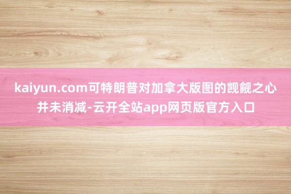 kaiyun.com可特朗普对加拿大版图的觊觎之心并未消减-云开全站app网页版官方入口