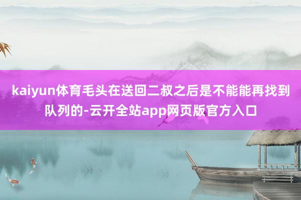 kaiyun体育毛头在送回二叔之后是不能能再找到队列的-云开全站app网页版官方入口