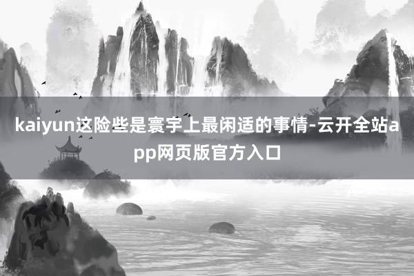 kaiyun这险些是寰宇上最闲适的事情-云开全站app网页版官方入口