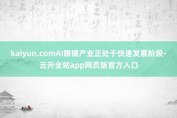 kaiyun.comAI眼镜产业正处于快速发展阶段-云开全站app网页版官方入口