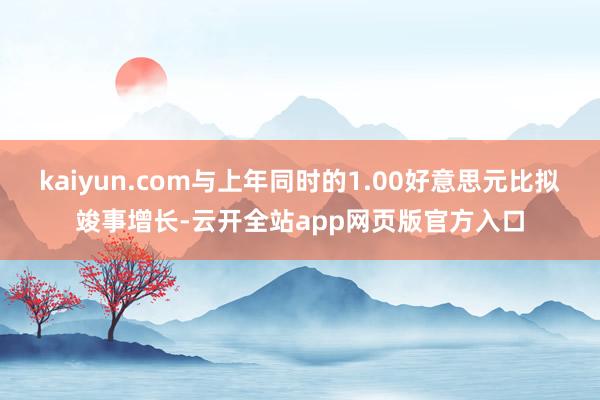 kaiyun.com与上年同时的1.00好意思元比拟竣事增长-云开全站app网页版官方入口