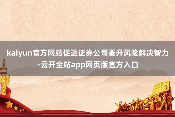 kaiyun官方网站促进证券公司晋升风险解决智力-云开全站app网页版官方入口