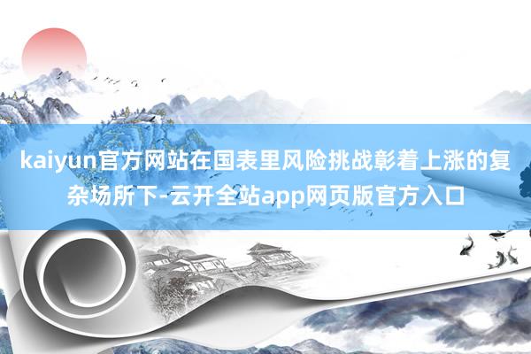 kaiyun官方网站在国表里风险挑战彰着上涨的复杂场所下-云开全站app网页版官方入口