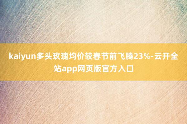 kaiyun多头玫瑰均价较春节前飞腾23%-云开全站app网页版官方入口