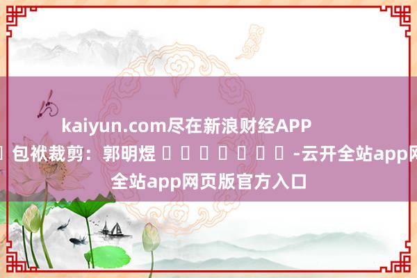 kaiyun.com尽在新浪财经APP            						包袱裁剪：郭明煜 							-云开全站app网页版官方入口