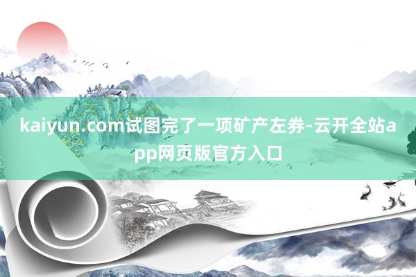 kaiyun.com试图完了一项矿产左券-云开全站app网页版官方入口