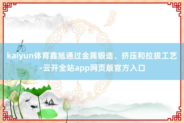 kaiyun体育鑫旭通过金属锻造、挤压和拉拔工艺-云开全站app网页版官方入口