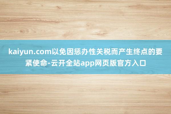 kaiyun.com以免因惩办性关税而产生终点的要紧使命-云开全站app网页版官方入口