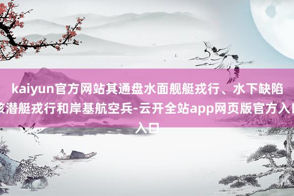 kaiyun官方网站其通盘水面舰艇戎行、水下缺陷核潜艇戎行和岸基航空兵-云开全站app网页版官方入口