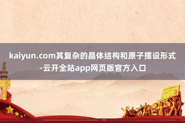 kaiyun.com其复杂的晶体结构和原子摆设形式-云开全站app网页版官方入口