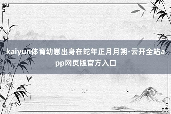 kaiyun体育幼崽出身在蛇年正月月朔-云开全站app网页版官方入口