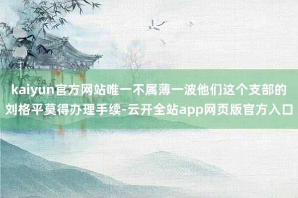 kaiyun官方网站唯一不属薄一波他们这个支部的刘格平莫得办理手续-云开全站app网页版官方入口