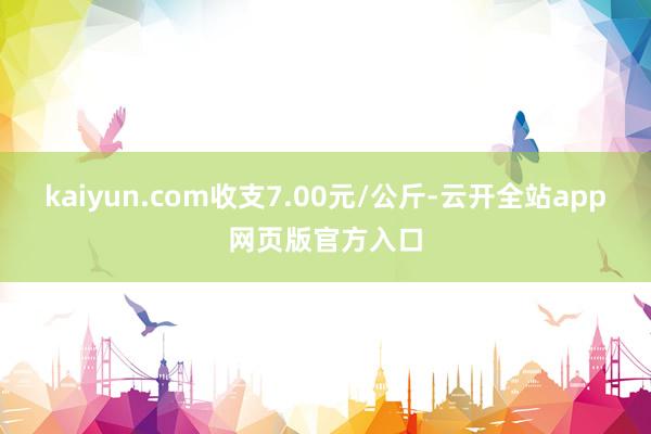 kaiyun.com收支7.00元/公斤-云开全站app网页版官方入口