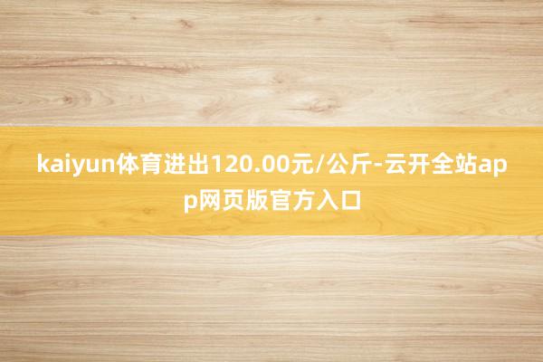 kaiyun体育进出120.00元/公斤-云开全站app网页版官方入口