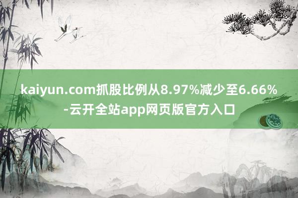 kaiyun.com抓股比例从8.97%减少至6.66%-云开全站app网页版官方入口