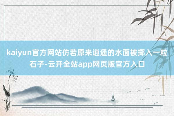 kaiyun官方网站仿若原来逍遥的水面被掷入一粒石子-云开全站app网页版官方入口
