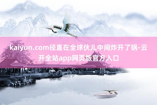 kaiyun.com径直在全球伙儿中间炸开了锅-云开全站app网页版官方入口