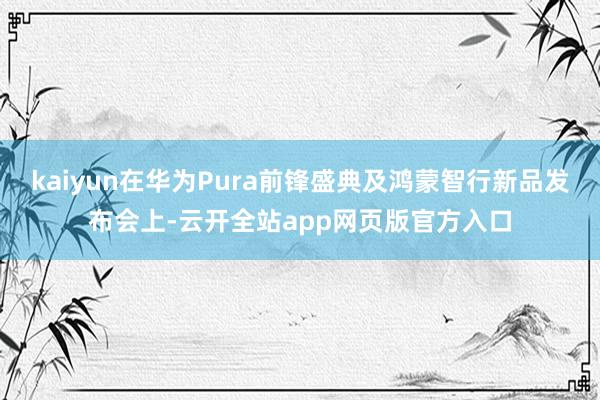 kaiyun在华为Pura前锋盛典及鸿蒙智行新品发布会上-云开全站app网页版官方入口