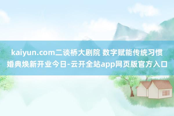 kaiyun.com二谈桥大剧院 数字赋能传统习惯婚典焕新开业今日-云开全站app网页版官方入口