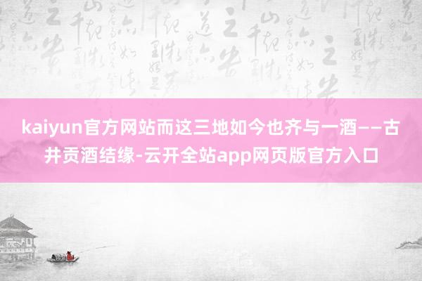 kaiyun官方网站而这三地如今也齐与一酒——古井贡酒结缘-云开全站app网页版官方入口