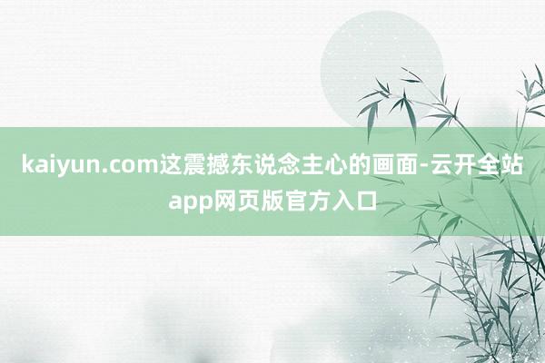 kaiyun.com这震撼东说念主心的画面-云开全站app网页版官方入口