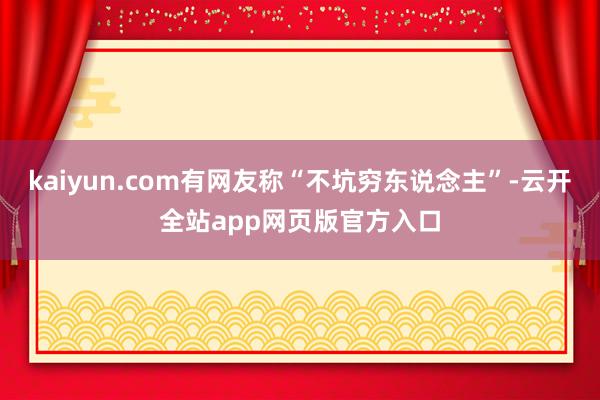 kaiyun.com有网友称“不坑穷东说念主”-云开全站app网页版官方入口