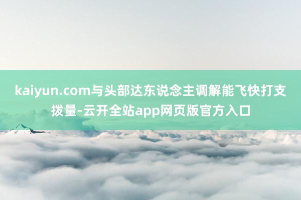 kaiyun.com与头部达东说念主调解能飞快打支拨量-云开全站app网页版官方入口