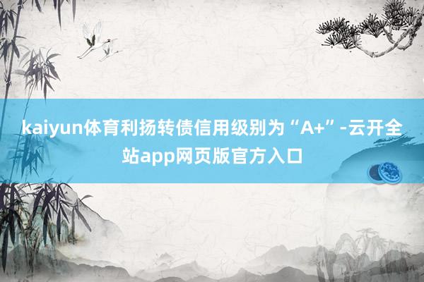 kaiyun体育利扬转债信用级别为“A+”-云开全站app网页版官方入口