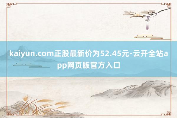 kaiyun.com正股最新价为52.45元-云开全站app网页版官方入口