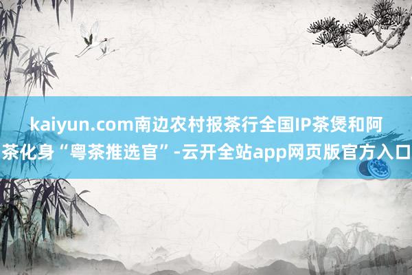 kaiyun.com南边农村报茶行全国IP茶煲和阿茶化身“粤茶推选官”-云开全站app网页版官方入口