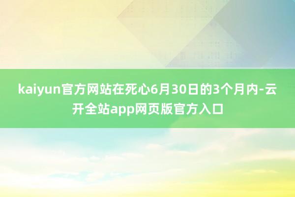 kaiyun官方网站在死心6月30日的3个月内-云开全站app网页版官方入口