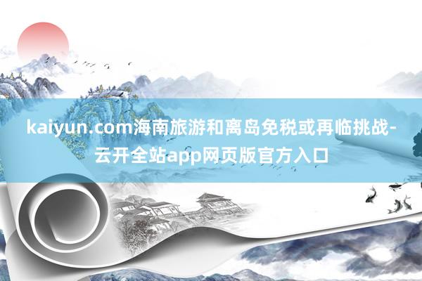 kaiyun.com海南旅游和离岛免税或再临挑战-云开全站app网页版官方入口