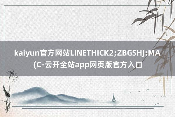 kaiyun官方网站LINETHICK2;ZBGSHJ:MA(C-云开全站app网页版官方入口
