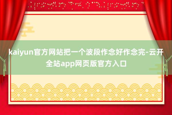 kaiyun官方网站把一个波段作念好作念完-云开全站app网页版官方入口