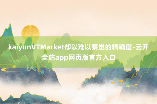 kaiyunVTMarket却以难以察觉的精确度-云开全站app网页版官方入口